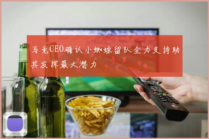 马竞CEO确认小蜘蛛留队全力支持助其发挥最大潜力