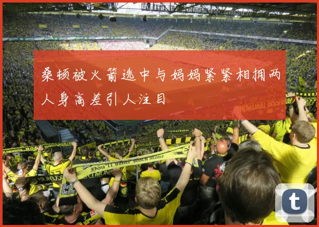 桑顿被火箭选中与妈妈紧紧相拥两人身高差引人注目